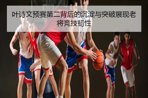 叶诗文预赛第二背后的沉淀与突破展现老将竞技韧性