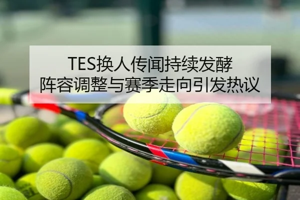 TES换人传闻持续发酵 阵容调整与赛季走向引发热议
