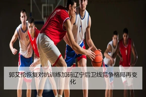 郭艾伦恢复对抗训练加码辽宁后卫线竞争格局再变化