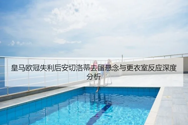 皇马欧冠失利后安切洛蒂去留悬念与更衣室反应深度分析